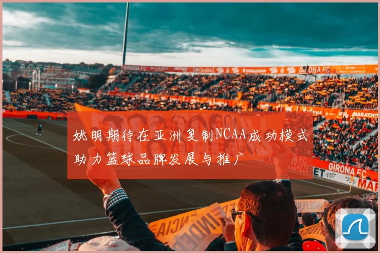 姚明期待在亚洲复制NCAA成功模式助力篮球品牌发展与推广