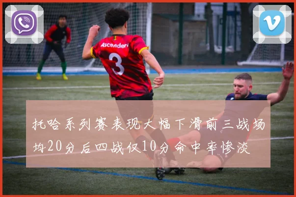 托哈系列赛表现大幅下滑前三战场均20分后四战仅10分命中率惨淡