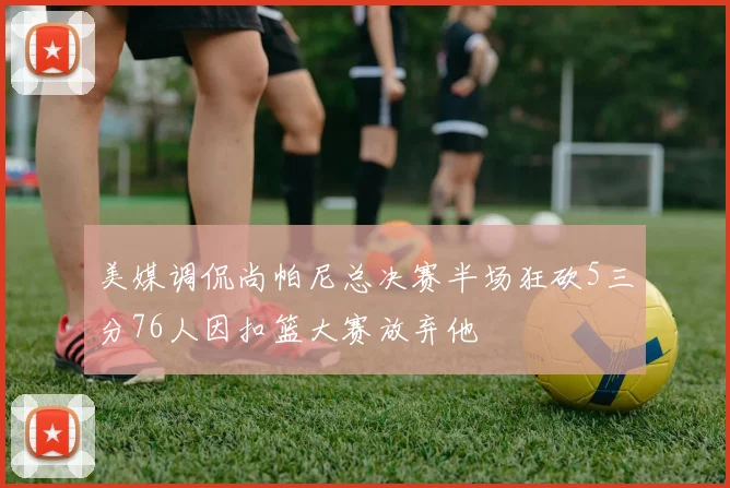 美媒调侃尚帕尼总决赛半场狂砍5三分76人因扣篮大赛放弃他