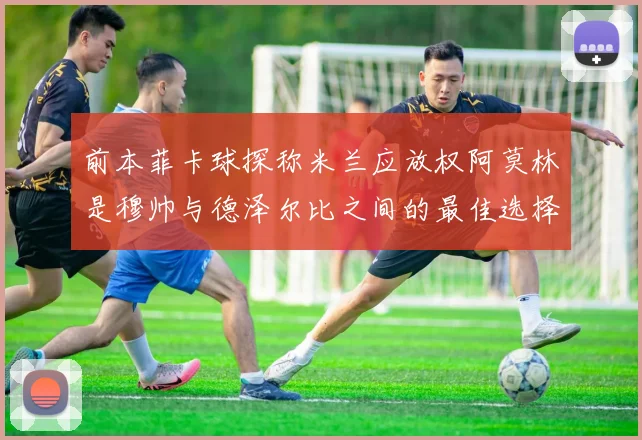 前本菲卡球探称米兰应放权阿莫林是穆帅与德泽尔比之间的最佳选择