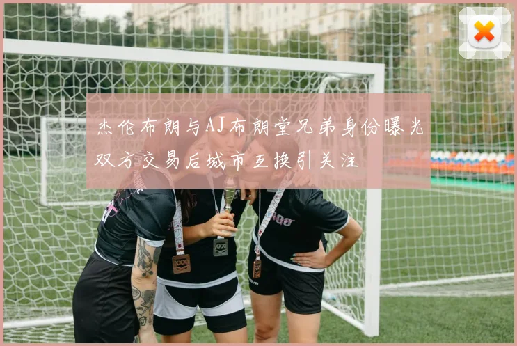 杰伦布朗与AJ布朗堂兄弟身份曝光双方交易后城市互换引关注
