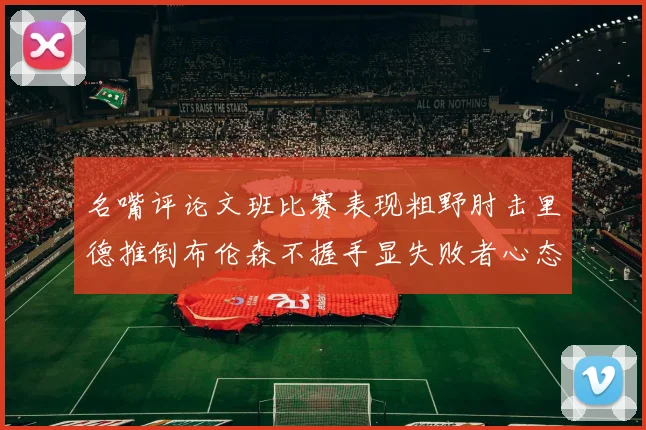 名嘴评论文班比赛表现粗野肘击里德推倒布伦森不握手显失败者心态