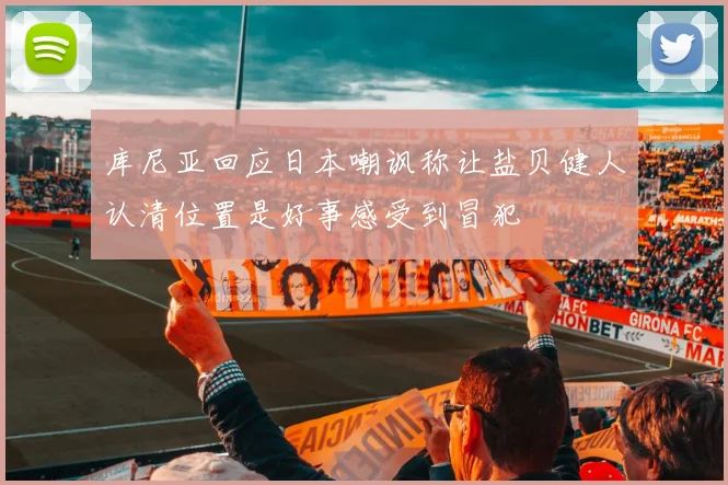 库尼亚回应日本嘲讽称让盐贝健人认清位置是好事感受到冒犯