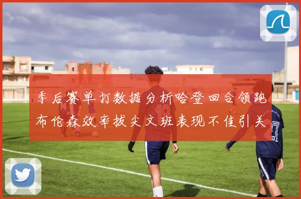 季后赛单打数据分析哈登回合领跑布伦森效率拔尖文班表现不佳引关注