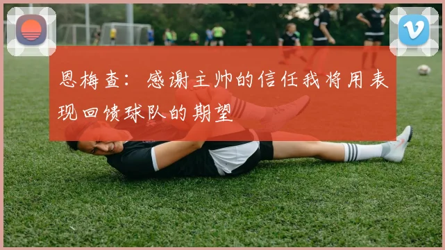 恩梅查：感谢主帅的信任我将用表现回馈球队的期望