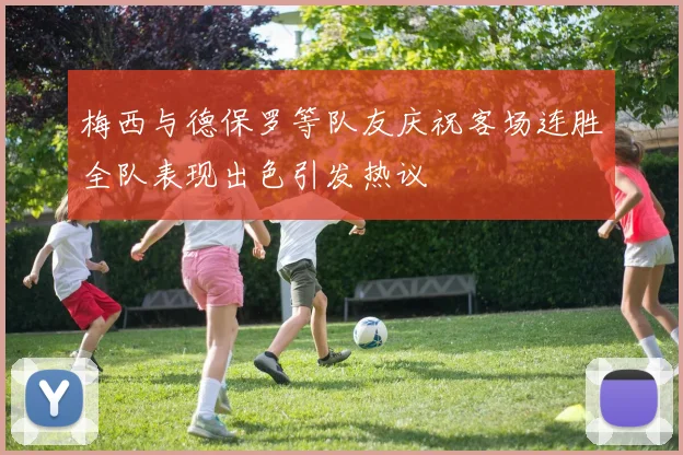 梅西与德保罗等队友庆祝客场连胜全队表现出色引发热议