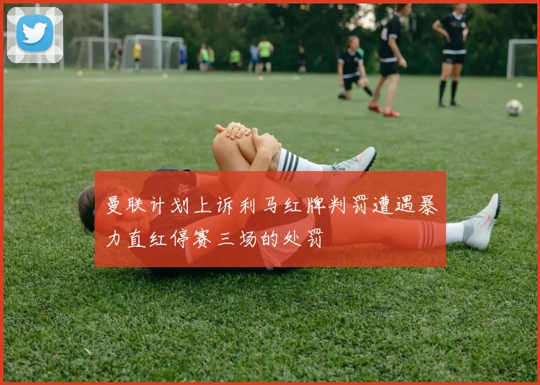 曼联计划上诉利马红牌判罚遭遇暴力直红停赛三场的处罚