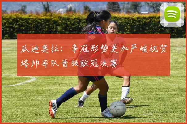 瓜迪奥拉：争冠形势更加严峻祝贺塔帅率队晋级欧冠决赛