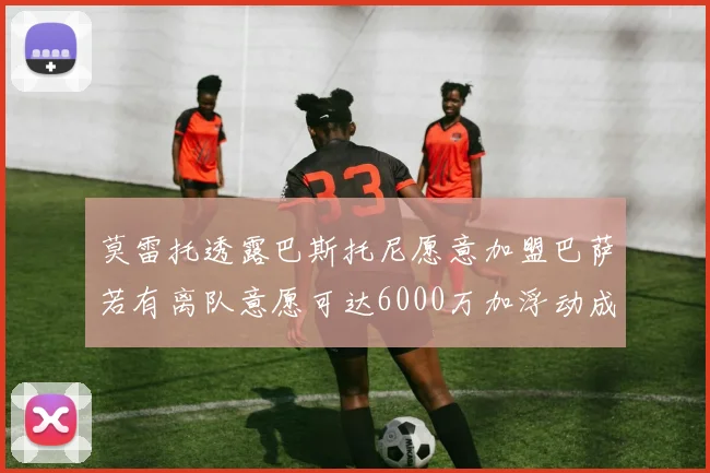 莫雷托透露巴斯托尼愿意加盟巴萨若有离队意愿可达6000万加浮动成交
