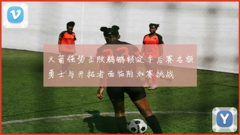 火箭强势击败鹈鹕锁定季后赛名额勇士与开拓者面临附加赛挑战