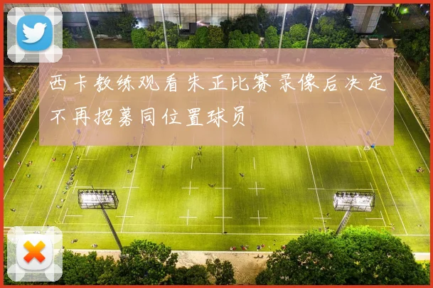 西卡教练观看朱正比赛录像后决定不再招募同位置球员